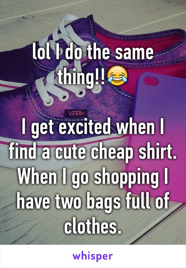 lol I do the same thing!!😂

I get excited when I find a cute cheap shirt. When I go shopping I have two bags full of clothes.