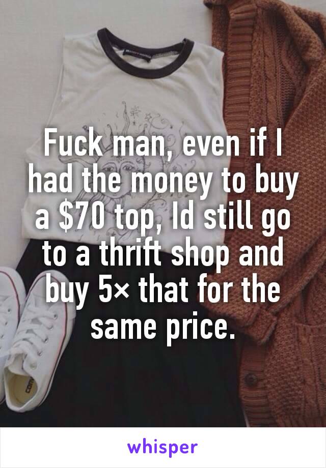 Fuck man, even if I had the money to buy a $70 top, Id still go to a thrift shop and buy 5× that for the same price.