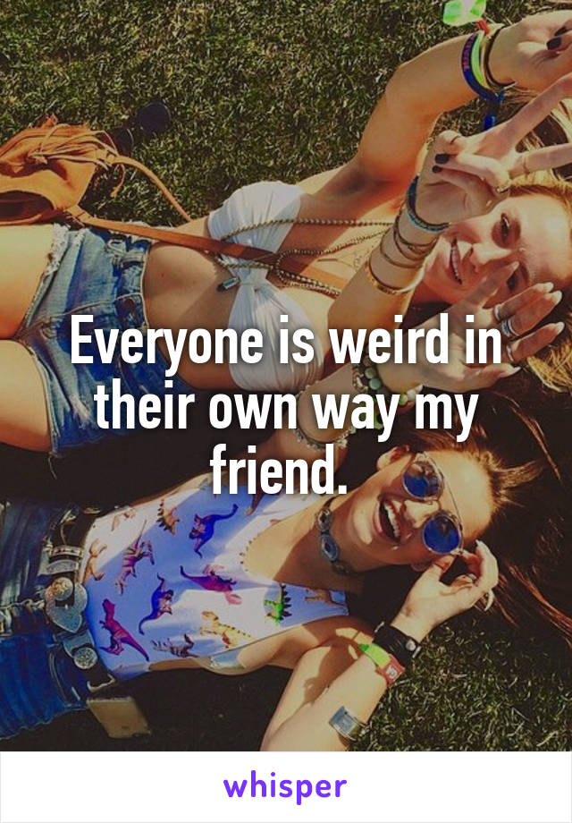 Everyone is weird in their own way my friend. 