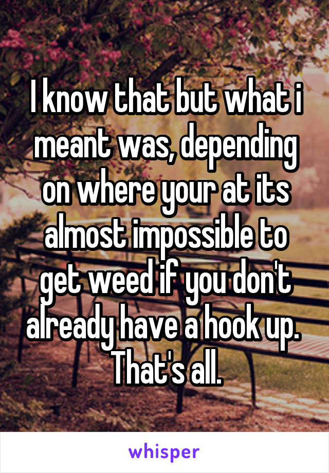 I know that but what i meant was, depending on where your at its almost impossible to get weed if you don't already have a hook up. 
That's all.