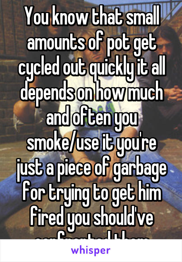 You know that small amounts of pot get cycled out quickly it all depends on how much and often you smoke/use it you're just a piece of garbage for trying to get him fired you should've confronted them