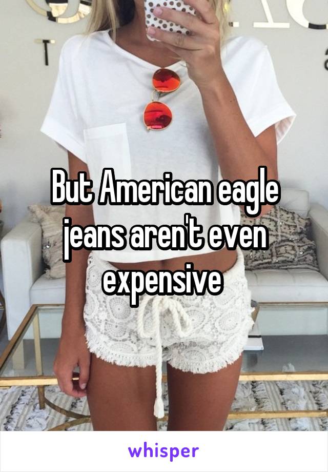 But American eagle jeans aren't even expensive 