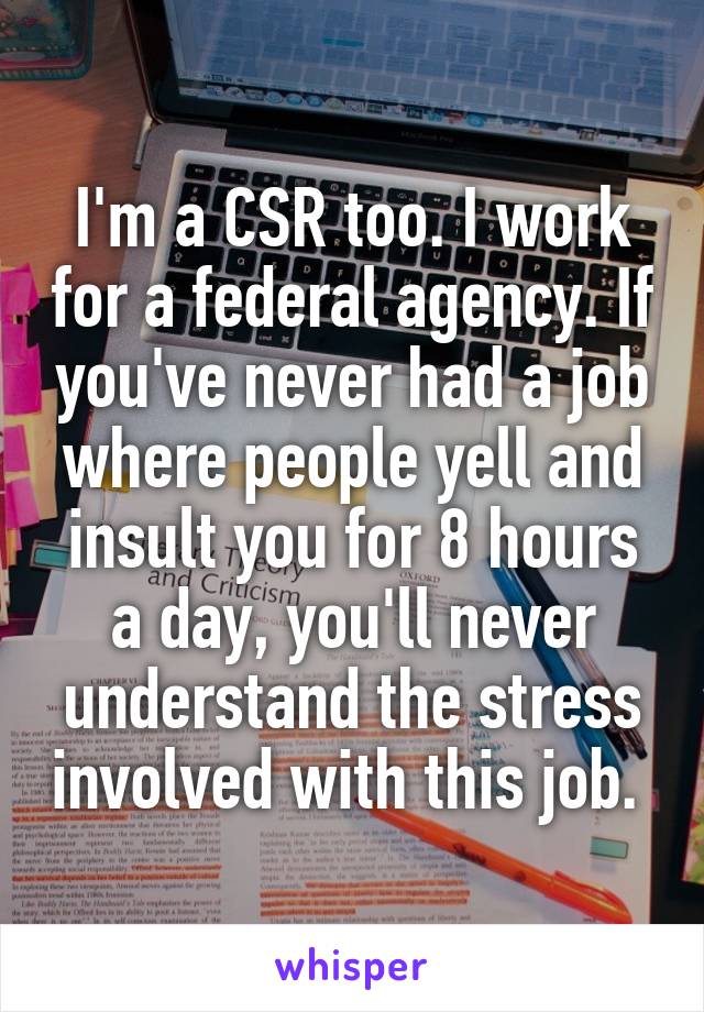 I'm a CSR too. I work for a federal agency. If you've never had a job where people yell and insult you for 8 hours a day, you'll never understand the stress involved with this job. 