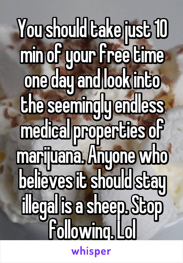 You should take just 10 min of your free time one day and look into the seemingly endless medical properties of marijuana. Anyone who believes it should stay illegal is a sheep. Stop following. Lol