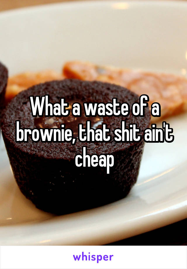 What a waste of a brownie, that shit ain't cheap