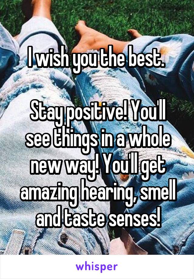 I wish you the best. 

Stay positive! You'll see things in a whole new way! You'll get amazing hearing, smell and taste senses!