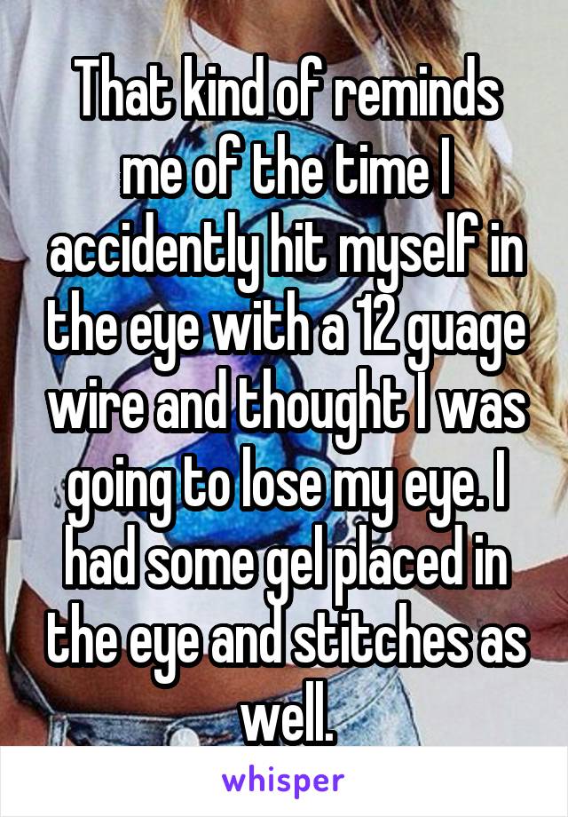 That kind of reminds me of the time I accidently hit myself in the eye with a 12 guage wire and thought I was going to lose my eye. I had some gel placed in the eye and stitches as well.