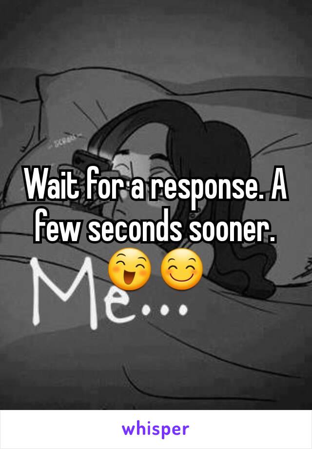 Wait for a response. A few seconds sooner. 😄😊