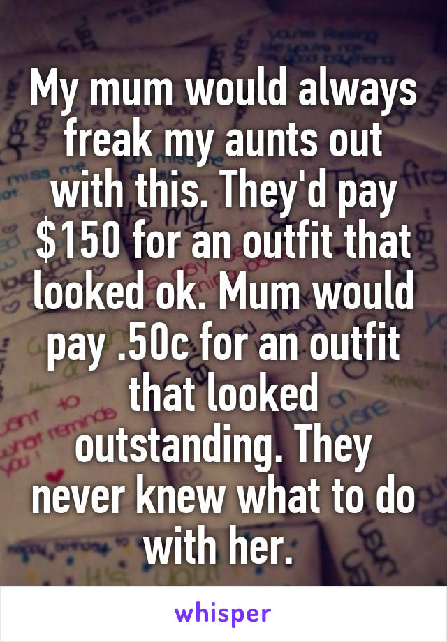 My mum would always freak my aunts out with this. They'd pay $150 for an outfit that looked ok. Mum would pay .50c for an outfit that looked outstanding. They never knew what to do with her. 