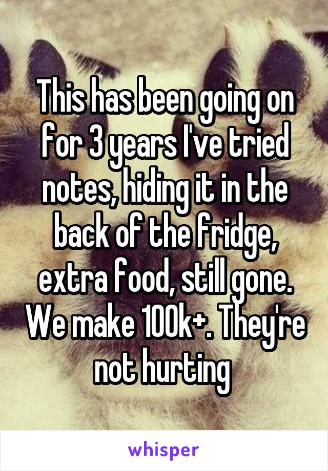 This has been going on for 3 years I've tried notes, hiding it in the back of the fridge, extra food, still gone. We make 100k+. They're not hurting 