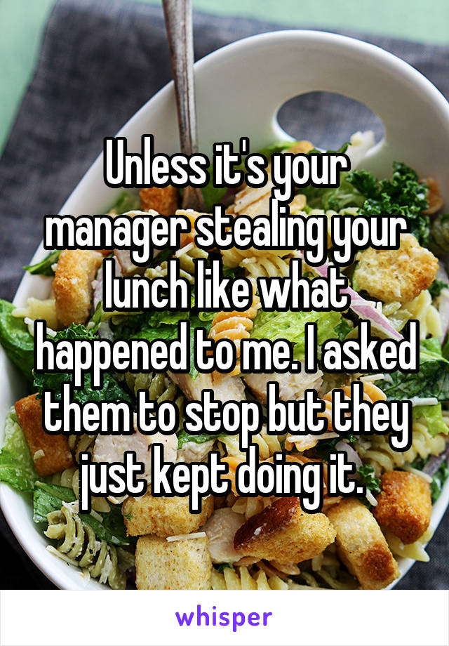 Unless it's your manager stealing your lunch like what happened to me. I asked them to stop but they just kept doing it. 