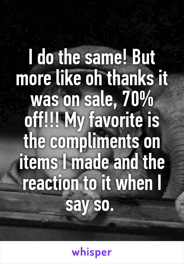 I do the same! But more like oh thanks it was on sale, 70% off!!! My favorite is the compliments on items I made and the reaction to it when I say so. 