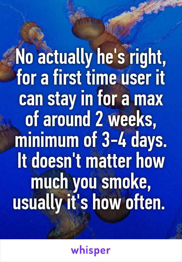 No actually he's right, for a first time user it can stay in for a max of around 2 weeks, minimum of 3-4 days. It doesn't matter how much you smoke, usually it's how often. 