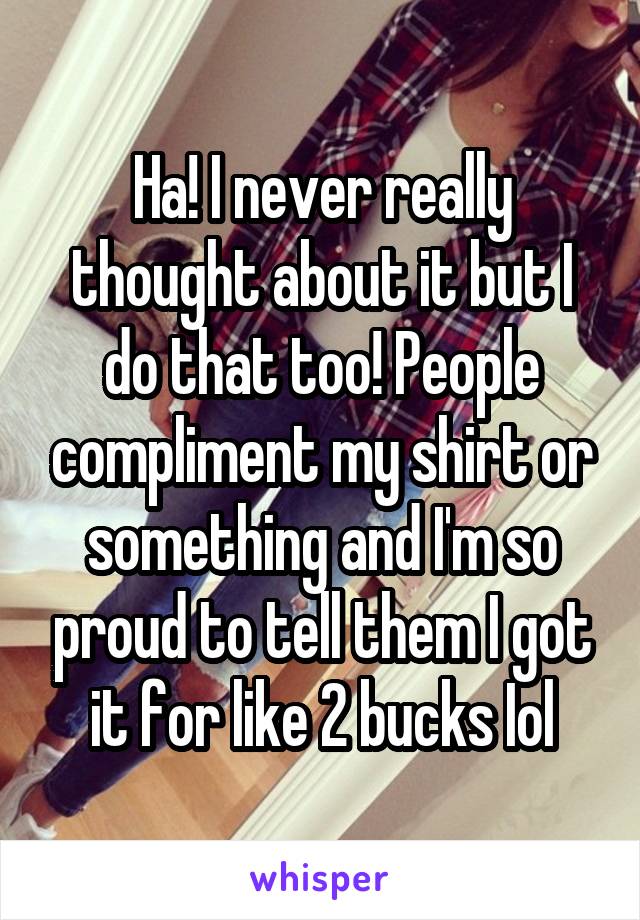 Ha! I never really thought about it but I do that too! People compliment my shirt or something and I'm so proud to tell them I got it for like 2 bucks Iol