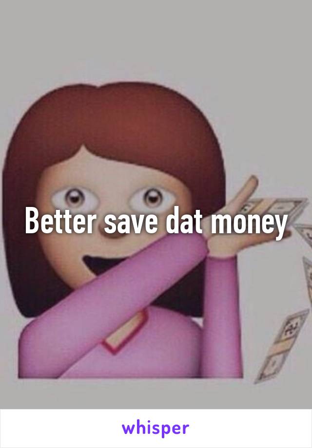 Better save dat money