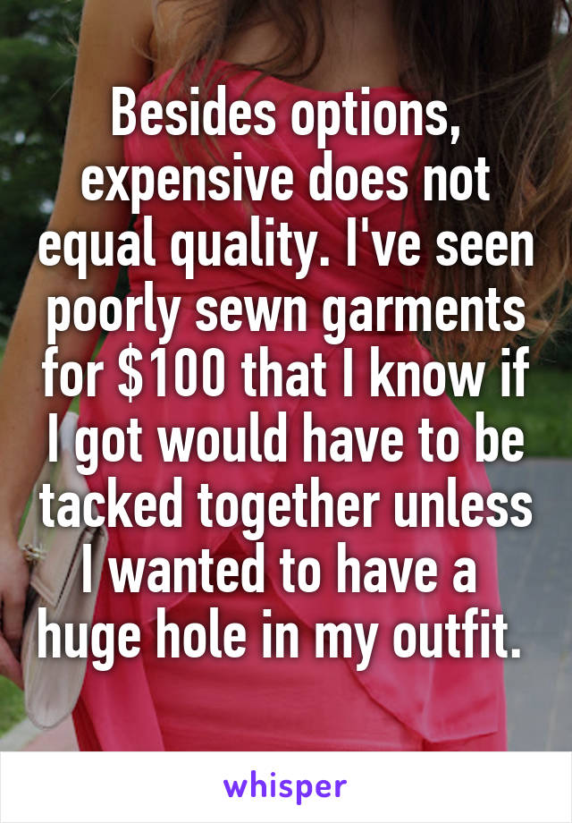 Besides options, expensive does not equal quality. I've seen poorly sewn garments for $100 that I know if I got would have to be tacked together unless I wanted to have a  huge hole in my outfit.  