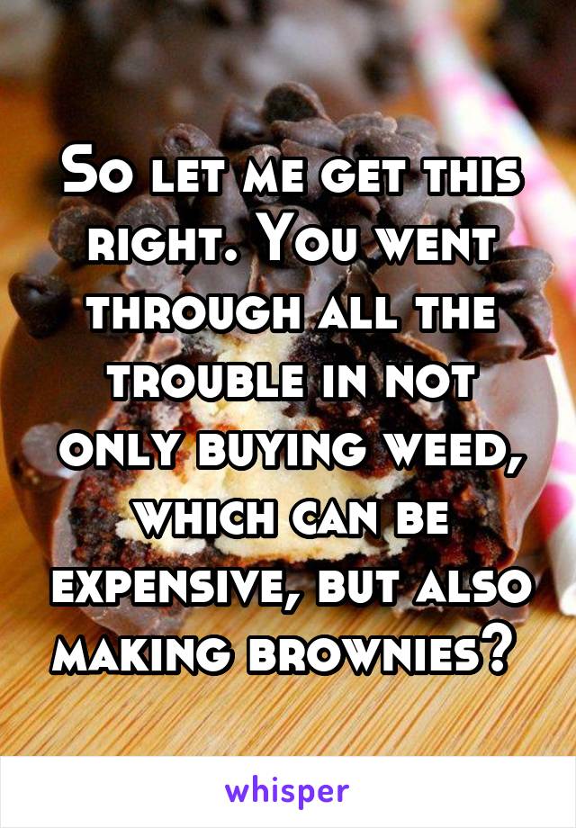 So let me get this right. You went through all the trouble in not only buying weed, which can be expensive, but also making brownies? 