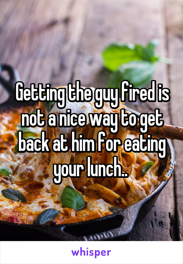 Getting the guy fired is not a nice way to get back at him for eating your lunch.. 