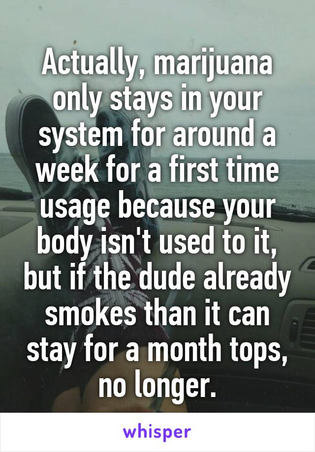 Actually, marijuana only stays in your system for around a week for a first time usage because your body isn't used to it, but if the dude already smokes than it can stay for a month tops, no longer.