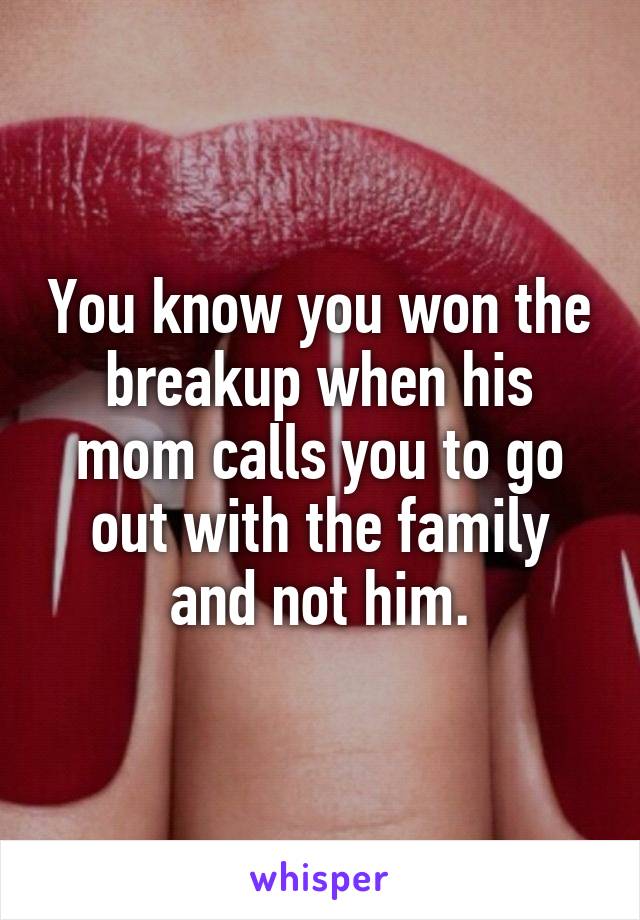 You know you won the breakup when his mom calls you to go out with the family and not him.