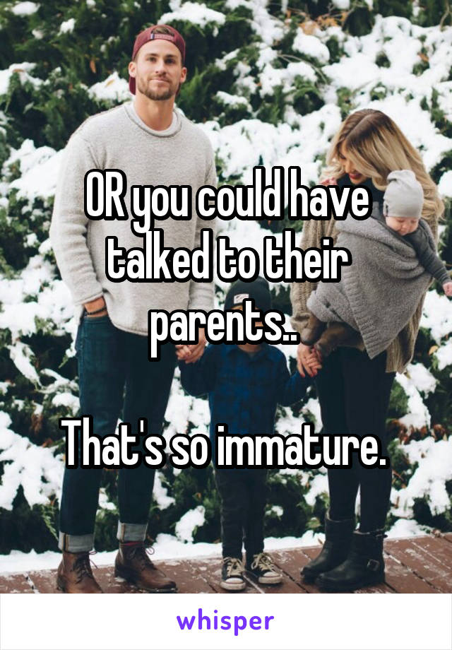 OR you could have talked to their parents.. 

That's so immature. 