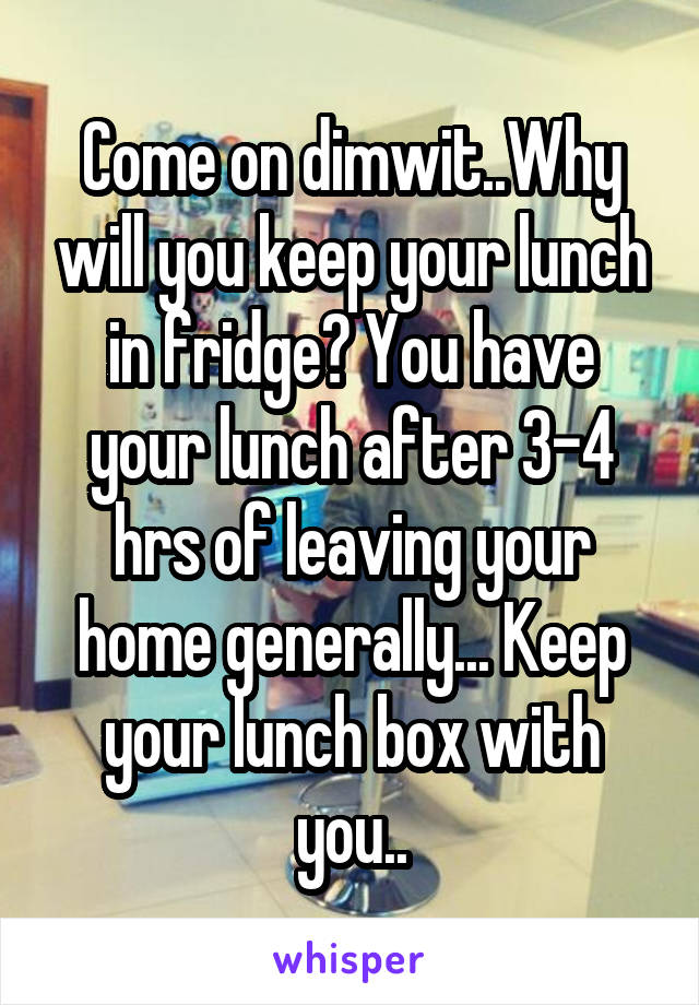 Come on dimwit..Why will you keep your lunch in fridge? You have your lunch after 3-4 hrs of leaving your home generally... Keep your lunch box with you..