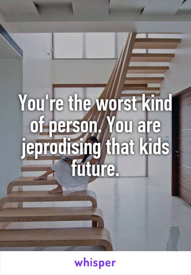 You're the worst kind of person. You are jeprodising that kids future.