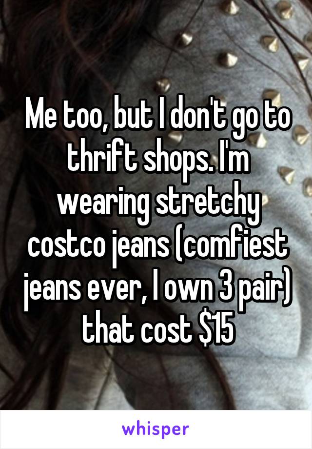 Me too, but I don't go to thrift shops. I'm wearing stretchy costco jeans (comfiest jeans ever, I own 3 pair) that cost $15