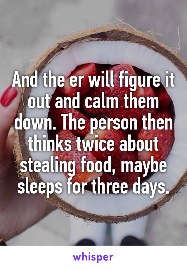 And the er will figure it out and calm them down. The person then thinks twice about stealing food, maybe sleeps for three days.