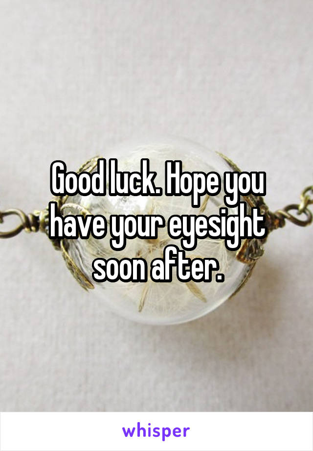 Good luck. Hope you have your eyesight soon after.