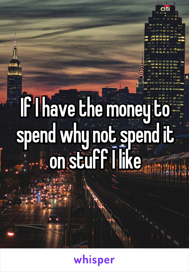 If I have the money to spend why not spend it on stuff I like