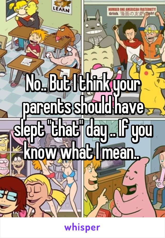 No.. But I think your parents should have slept "that" day .. If you know what I mean.. 