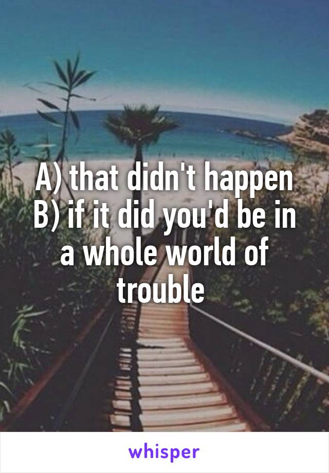 A) that didn't happen
B) if it did you'd be in a whole world of trouble 