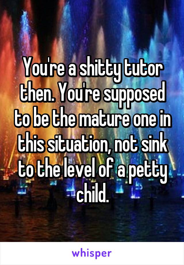 You're a shitty tutor then. You're supposed to be the mature one in this situation, not sink to the level of a petty child.