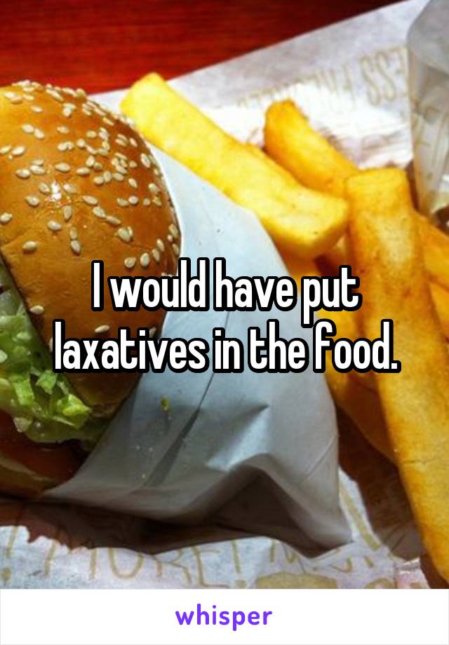 I would have put laxatives in the food.