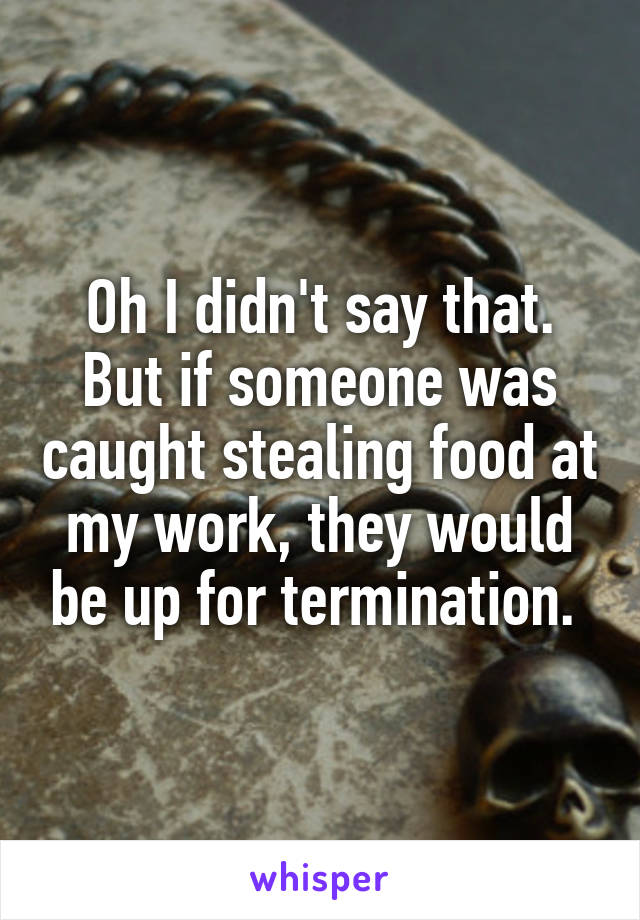 Oh I didn't say that. But if someone was caught stealing food at my work, they would be up for termination. 