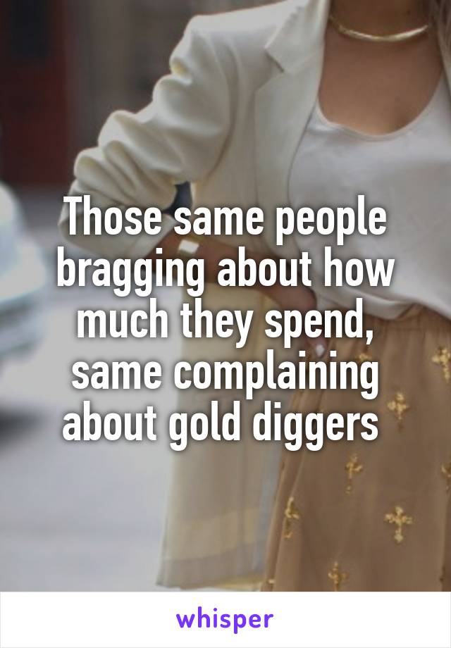 Those same people bragging about how much they spend, same complaining about gold diggers 