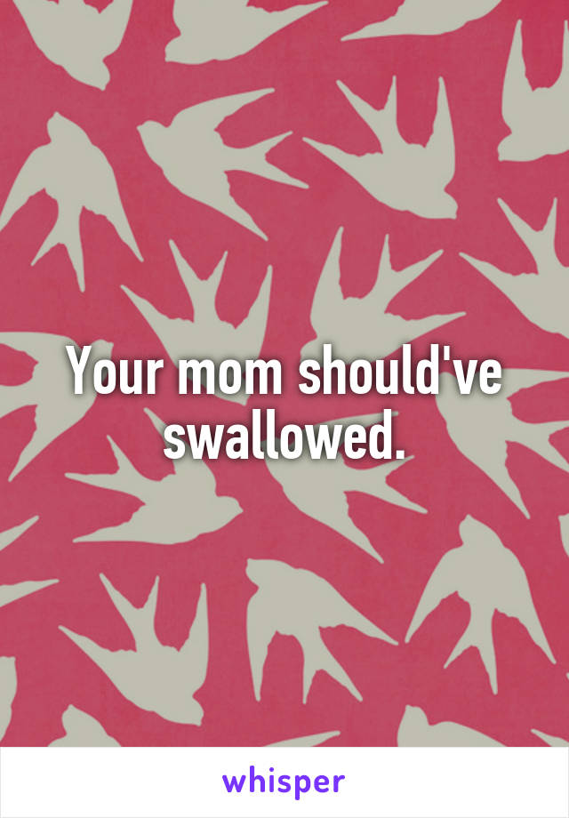 Your mom should've swallowed.