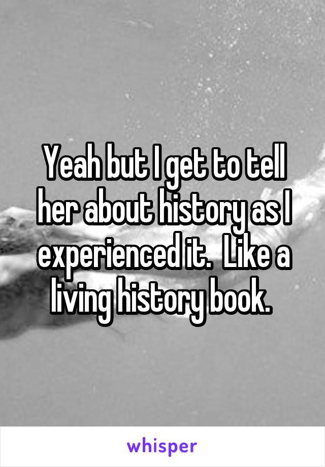 Yeah but I get to tell her about history as I experienced it.  Like a living history book. 