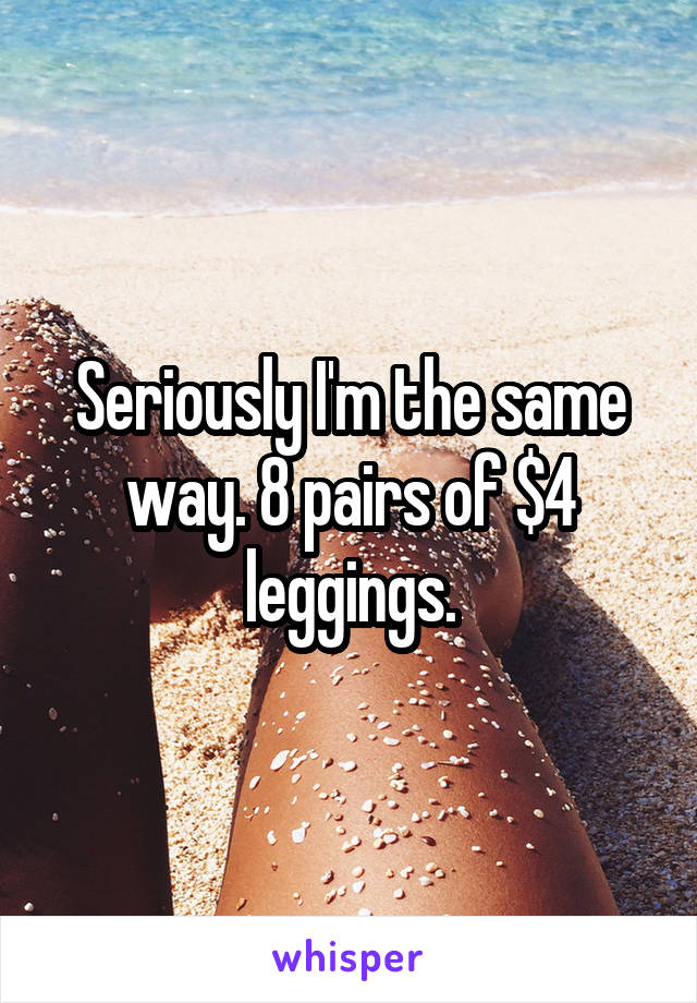 Seriously I'm the same way. 8 pairs of $4 leggings.