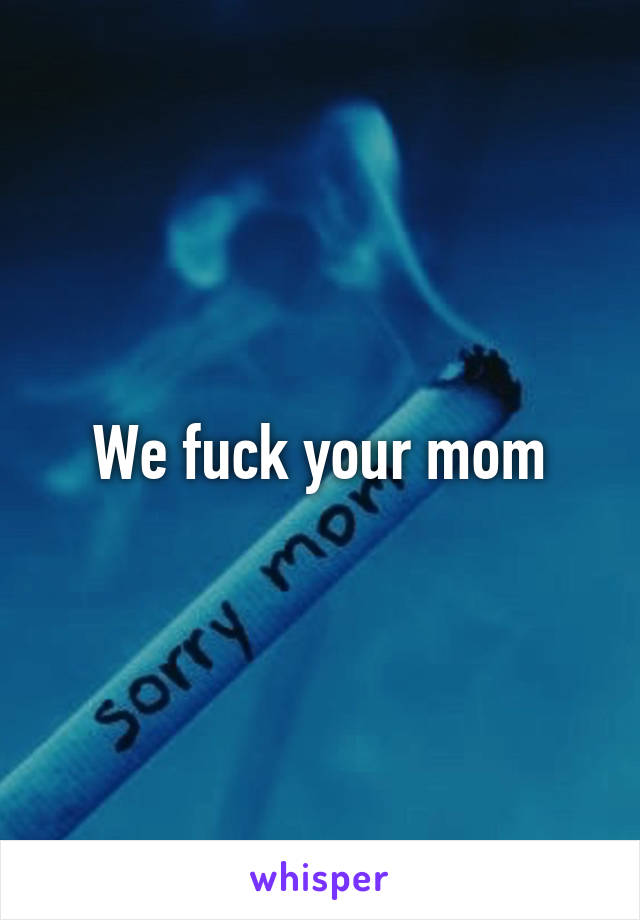 We fuck your mom