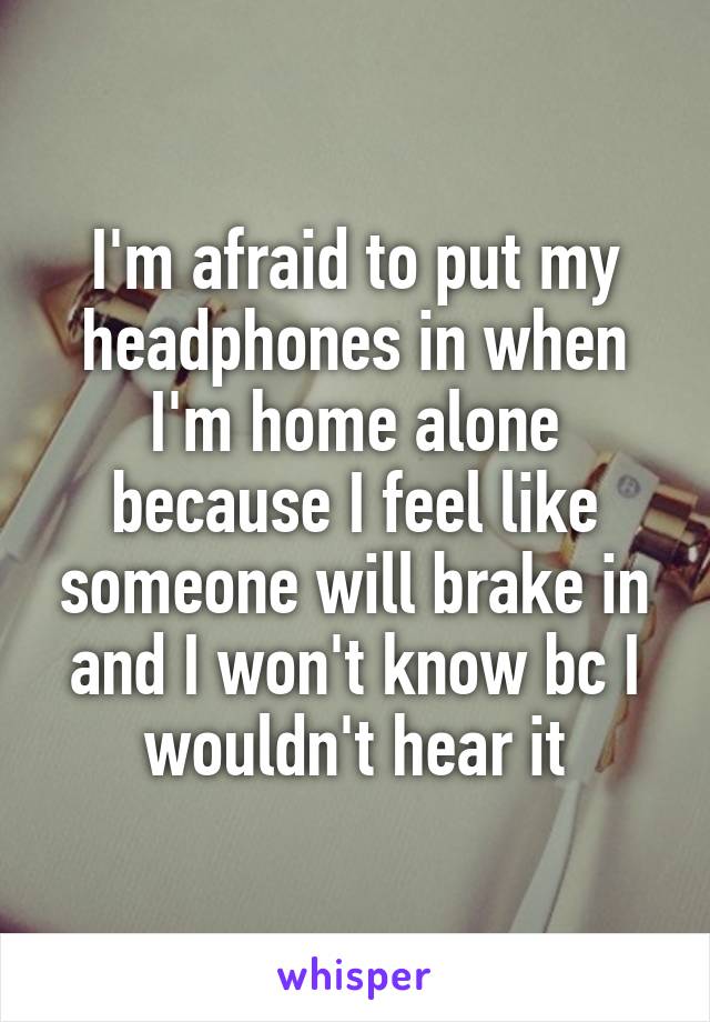 I'm afraid to put my headphones in when I'm home alone because I feel like someone will brake in and I won't know bc I wouldn't hear it