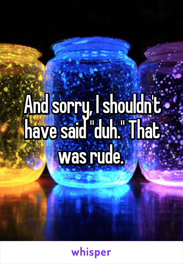 And sorry, I shouldn't have said "duh." That was rude. 