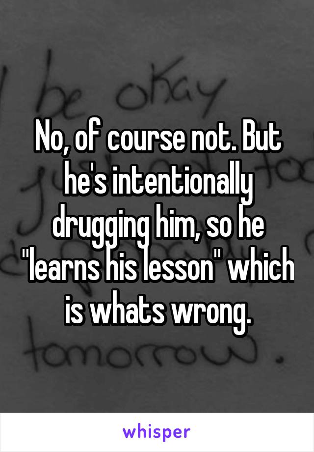 No, of course not. But he's intentionally drugging him, so he "learns his lesson" which is whats wrong.