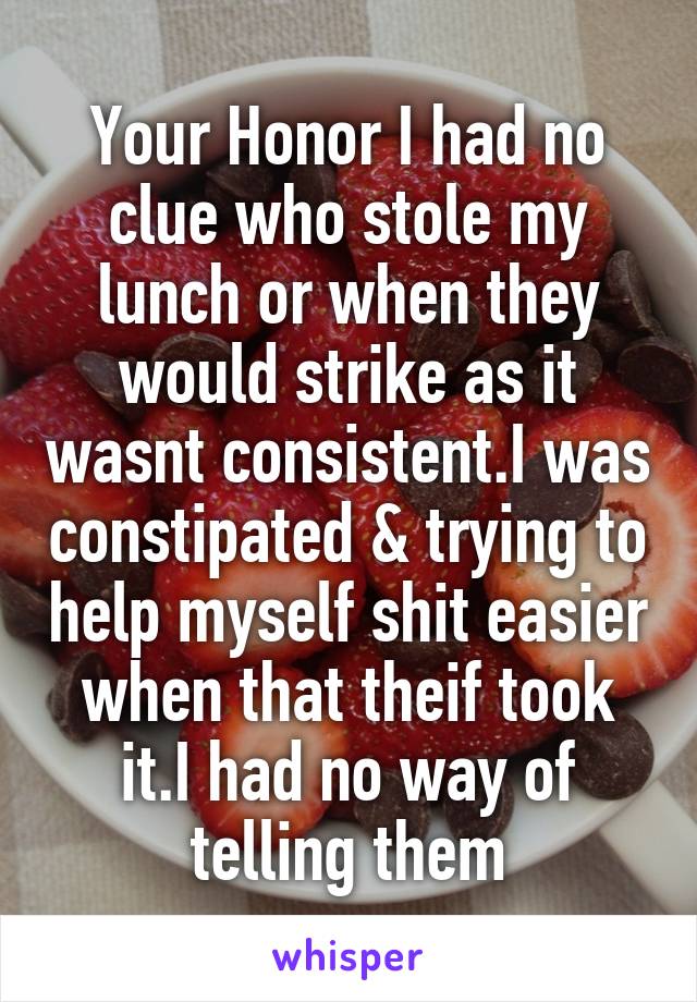 Your Honor I had no clue who stole my lunch or when they would strike as it wasnt consistent.I was constipated & trying to help myself shit easier when that theif took it.I had no way of telling them