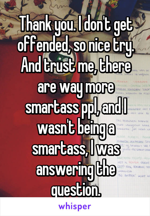 Thank you. I don't get offended, so nice try. And trust me, there are way more smartass ppl, and I wasn't being a smartass, I was answering the question.