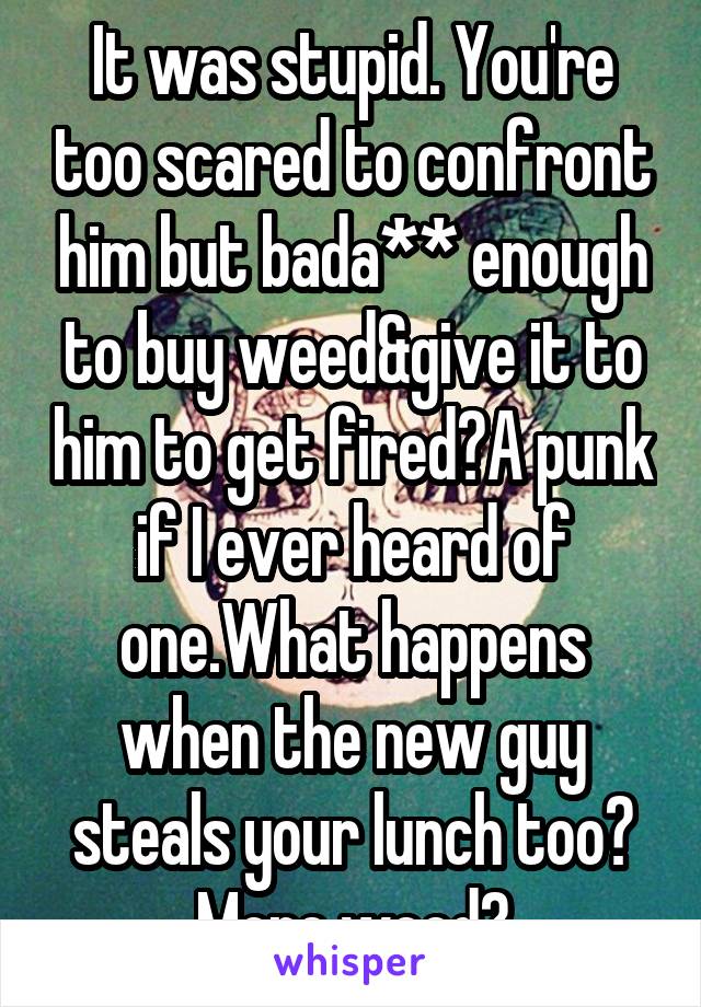 It was stupid. You're too scared to confront him but bada** enough to buy weed&give it to him to get fired?A punk if I ever heard of one.What happens when the new guy steals your lunch too? More weed?