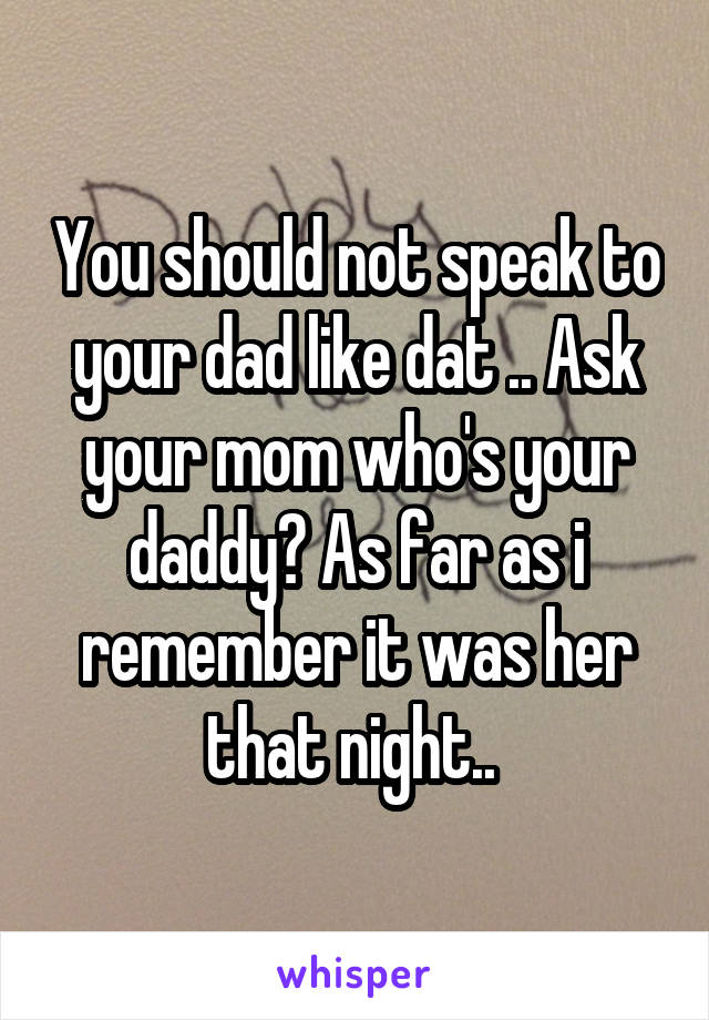 You should not speak to your dad like dat .. Ask your mom who's your daddy? As far as i remember it was her that night.. 