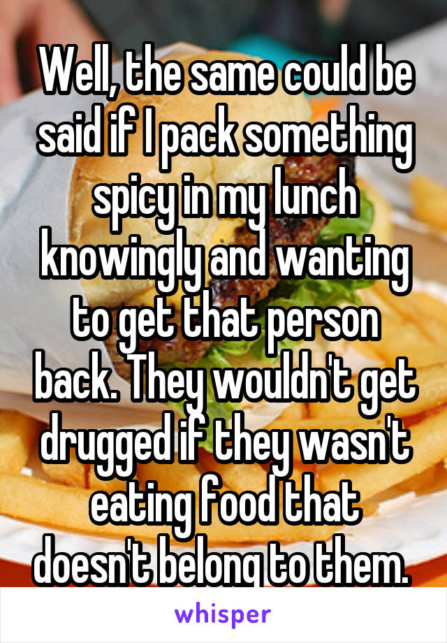 Well, the same could be said if I pack something spicy in my lunch knowingly and wanting to get that person back. They wouldn't get drugged if they wasn't eating food that doesn't belong to them. 