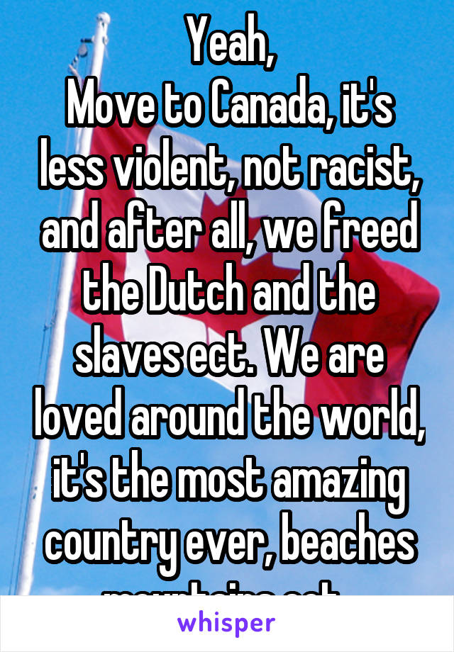 Yeah,
Move to Canada, it's less violent, not racist, and after all, we freed the Dutch and the slaves ect. We are loved around the world, it's the most amazing country ever, beaches mountains ect. 